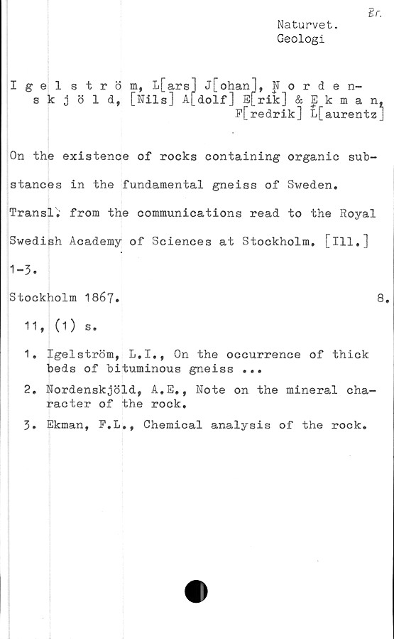  ﻿Naturvet.
Geologi
Igel ström, L
skjöld, [Nil
L[ars] j[ohQM"l w
ls] A[dolf]
M orden-
On the existence of rocks containing organic sub-
stances in the fundamental gneiss of Sweden.
Transl. from the Communications read to the Royal
Swedish Academy of Sciences at Stockholm, [ill.]
1.	Igelström, L.I., On the occurrence of thick
beds of bituminous gneiss ...
2.	Nordenskjöld, A.E,, Note on the mineral cha-
racter of the rock.
3.	Ekman, P.L., Chemical analysis of the rock.
1-3
Stockholm 1867.
11* (1) s»
8.