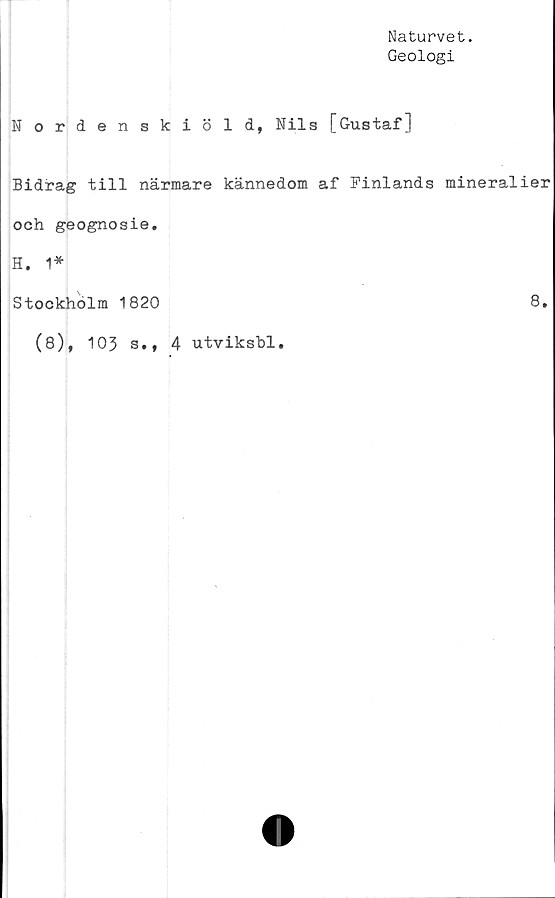  ﻿Naturvet.
Geologi
Nordenskiöld, Nils [Gustaf]
Bidrag till närmare kännedom af Finlands mineralier
och geognosie.
H. 1*
Stockholm 1820	8.
(8), 103 s., 4 utviksbl