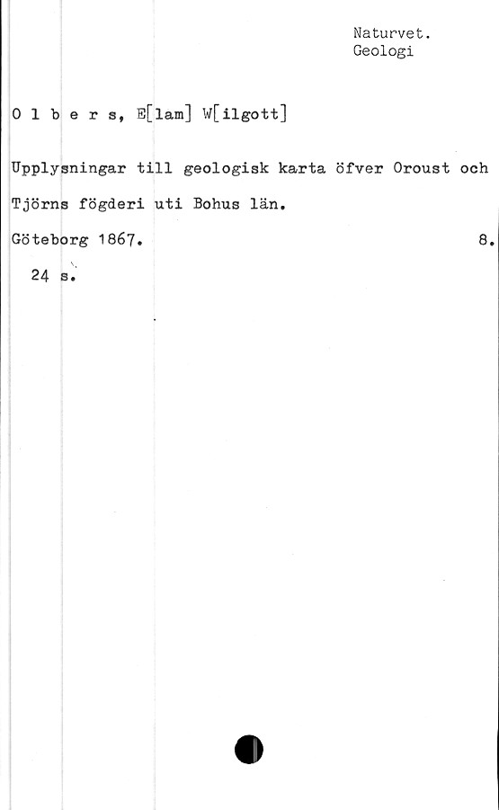  ﻿Naturvet.
Geologi
0 1 bers, E[l am ] w[ilgott]
Upplysningar till geologisk karta öfver Oroust och
Tjörns fögderi uti Bohus län.
Göteborg 1867.	8.
24	B.