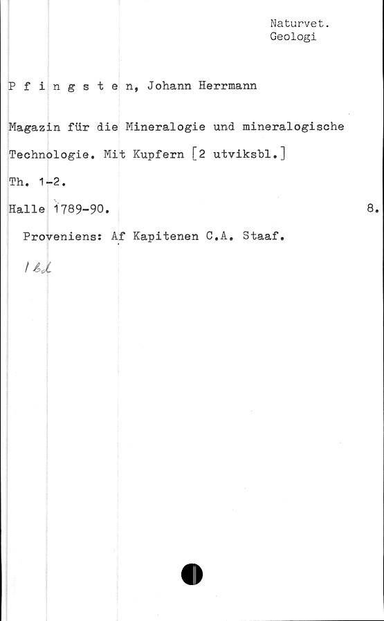  ﻿Naturvet.
Geologi
Pfingsten, Johann Herrmann
Magazin fiir die Mineralogie und mineralogische
Technologie. Mit Kupfern [2 utviksbl.]
Th. 1-2.
Halle 1789-90.
Proveniens: Af Kapitenen C.A. Staaf.