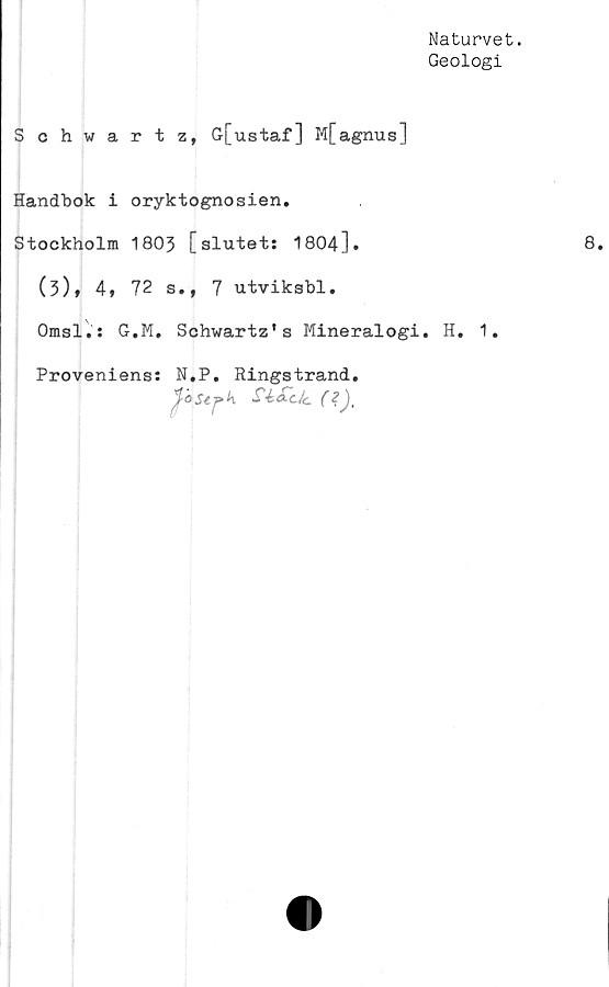  ﻿Naturvet.
Geologi
Schwartz, G[ustaf] M[agnus]
Handbok i oryktognosien.
Stockholm 1803 [slutet: 1804].
(3)f 4» 72 s., 7 utviksbl.
Omsl.: G.M. Schwartz's Mineralogi. H. 1.
Proveniens: N.P. Ringstrand.