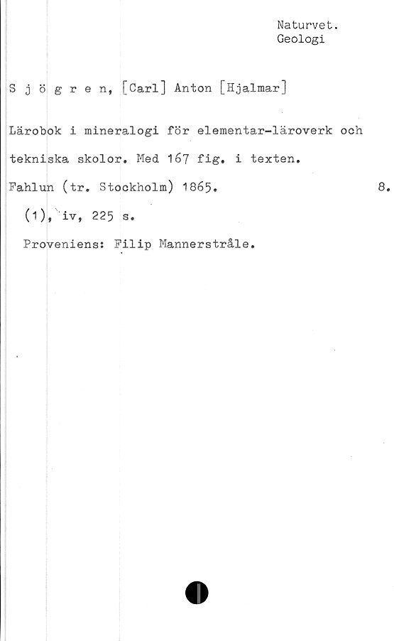  ﻿Naturvet.
Geologi
Sjögren, [Carl] Anton [Hjalmar]
Lärobok i mineralogi för elementar-läroverk och
tekniska skolor. Med 167 fig. i texten.
Fahlun (tr. Stockholm) 1865.
(1), iv, 225 s.
Proveniens: Filip Mannerstråle.