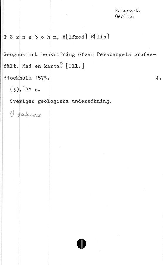  ﻿Naturvet.
Geologi
Törnebohm, A[lfred] E[lis]
Geognostisk beskrifning öfver Persbergets grufve-
fält. Med en karta', [ill.]
Stockholm 1875»	4*
(3), 21 s.
Sveriges geologiska undersökning.
*) JaJtvu