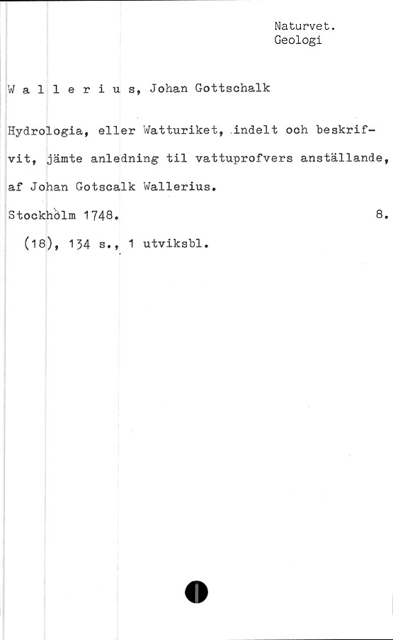  ﻿Naturvet.
Geologi
Wallerius, Johan Gottschalk
Hydrologia, eller Watturiket, indelt och beskrif-
vit, jämte anledning til vattuprofvers anställande
af Johan Gotscalk Wallerius.
Stockhblm 1748.	8
(18), 134 s., 1 utviksbl.