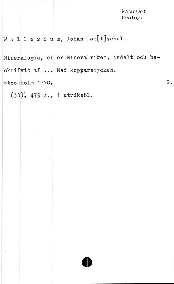  ﻿Naturvet.
Geologi
Wallerius, Johan Got[t]schalk
Mineralogia, eller Mineralriket, indelt och be
skrifvit af ... Med kopparstycken.
Stockholm 1770»
(38), 479 s., 1 utviksbl.