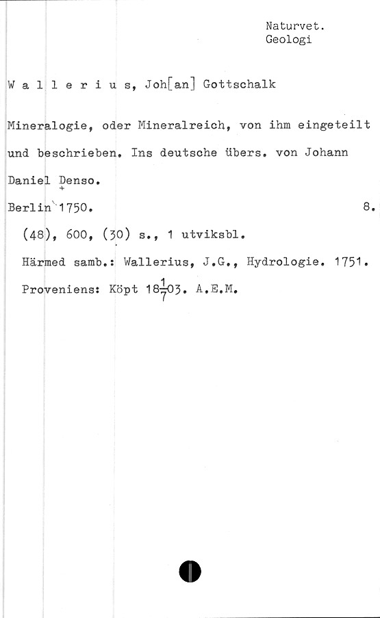  ﻿Naturvet.
Geologi
Wallerius, Joh[an] Gottschalk
Mineralogie, oder Mineralreich, von ihm eingeteilt
und beschrieben. Ins deutsche ubers. von Johann
Daniel Denso.
-f
Berlin'1750.	8.
(48), 600, (30) s., 1 utviksbl.
Härmed samb.: Wallerius, J.G., Hydrologie. 1751»
Proveniens: Köpt 18-y03» A.E.M.
