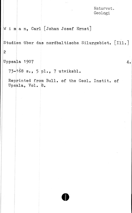  ﻿Naturvet.
Geologi
Wiman, Carl [Johan Josef Ernst]
Studien xiber das nordbaltische Silurgebiet. [ill.]
2
Uppsala 1907	4.
73-1	68 s., 5 pl., 7 utviksbl.
Reprinted from Bull. of the Geol. Instit. of
Upsala, Vol. 8.