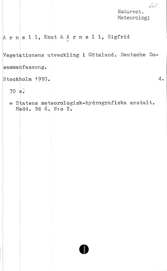  ﻿Naturvet.
Meteorologi
Arnell, Knut & Arnell, Sigfrid
"t
Vegetationens utveckling i Götaland. Deutsche Zu-
sammenfassung.
Stockholm 1930*	4»
70 s.
= Statens meteorologisk-hydrografiska anstalt.
Medd. Bd 6. N:o 2.