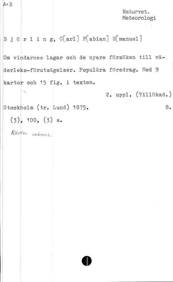  ﻿Naturvet.
Meteorologi
A-*B
Björling, C[arl] Ffabian] E[manuel]
Om vindarnes lagar och de nyare försöken till vä-
derleks-förutsägelser. Populära föredrag. Med 9
kartor och 15 fig. i texten.
2. uppl. (Tillökad.)
Stockholm (tr. Lund) 1875»
(3), 100, (3)
Kari o c
s
8