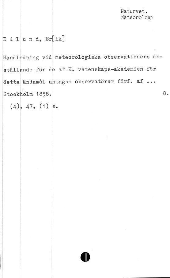  ﻿Naturvet.
Meteorologi
Edlund, Er[ik]
Handledning vid meteorologiska observationers an-
ställande för de af K. vetenskaps-akademien för
detta ändamål antagne observatörer förf. af ...
Stockholm 1858.	8.
(4), 47, (1) s.
