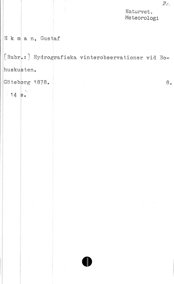  ﻿Naturvet.
Meteorologi
Ekman, Gustaf
[Rubr.:] Hydrografiska vinterobservationer vid Bo-
huskusten,
Göteborg 1878.	8.
14 s.