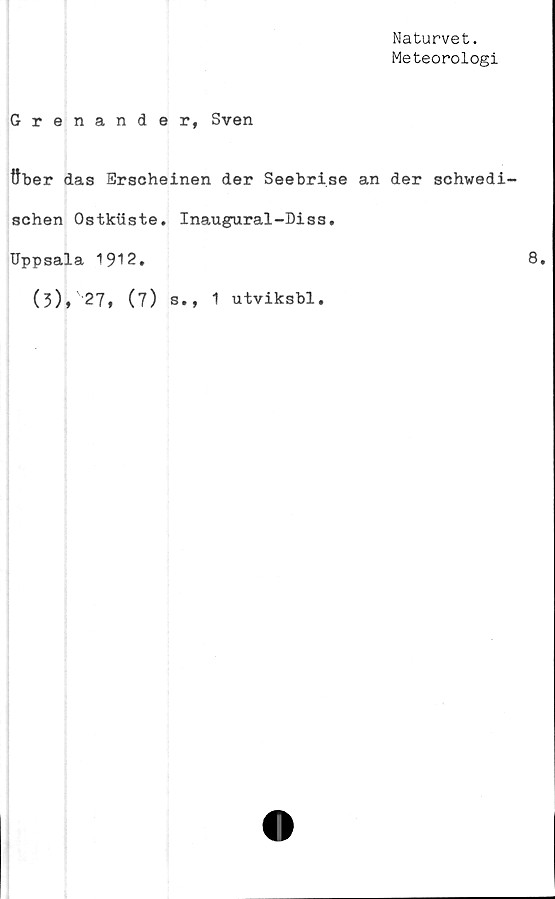  ﻿Naturvet.
Meteorologi
Grenander, Sven
ttber das Erscheinen der Seebri.se an der schwedi-
schen Ostkiiste. Inaugural-Diss.
Uppsala 1912.
(3), 27, (7) s., 1 utviksbl