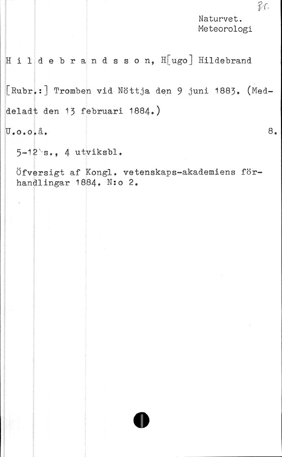  ﻿Naturvet.
Meteorologi
Hildebrandsson, H[ugo] Hildebrand
[Rubr.:] Tromben vid Nöttja den 9 juni 1883. (Med-
deladt den 13 februari 1884.)
R.o.o.å.	8*
5-12's., 4 utviksbl,
Öfversigt af Kongl. vetenskaps-akademiens för-
handlingar 1884. Nso 2.