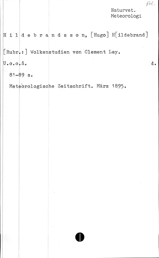  ﻿Naturvet.
Meteorologi
Hildebrandsson, [Hugo] H[ildebrand]
[Rubr.:] Wolkenstudien von Clement Ley.
HaOiOtåi
81-89 s.
Meteörologische
Zeitschrift. März 1895»