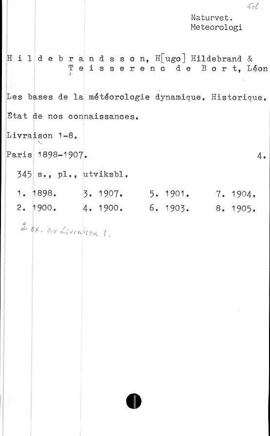  ﻿-fal.
Naturvet.
Meteorologi
Hildebrandsson, H[ugo] Hildebrand &
Teisserenc de Bort, Léon
Les bases de la météorologie dynamique. Historique.
Etat de nos connaissances.
Livraison 1-8.
Paris 1898-1907.	4.
345 s., pl.,	utviksbl.		
■—X —X 00 00 •	5. 1907.	5. 1901.	7. 1904
2. 1900.	4. 1900.	6. 1903.	8. 1905
