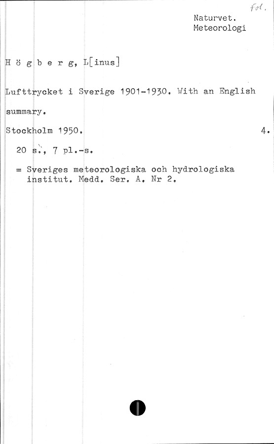  ﻿Naturvet.
Meteorologi
Högberg, L[inus]
Lufttrycket i Sverige 1901-1930» With an English
summary.
Stockholm 1950.	4»
20 si, 7 pl.-s.
= Sveriges meteorologiska och hydrologiska
institut. Medd. Ser. A. Nr 2.