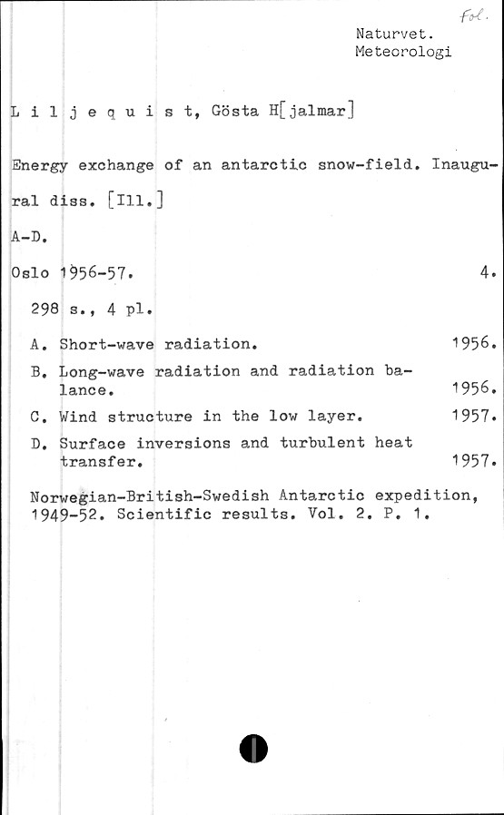  ﻿Naturvet.
Meteorologi
Liljequist, Gösta H[jalmar]
Energy exchange of an antarctic snow-field. Inaugu-
ral diss. [ill.]
A-D.
Oslo 1^56-57.	4.
298 s., 4 pl.
A.	Short-wave	radiation.	1956.
B.	Long-wave radiation and radiation ba-
lance.	1956.
C.	Wind structure	in	the low layer.	1957.
D.	Surface inversions and turbulent heat
transfer.	1957.
Norwegian-British-Swedish Antarctic expedition,
1949-52. Scientific results. Vol. 2. P. 1.