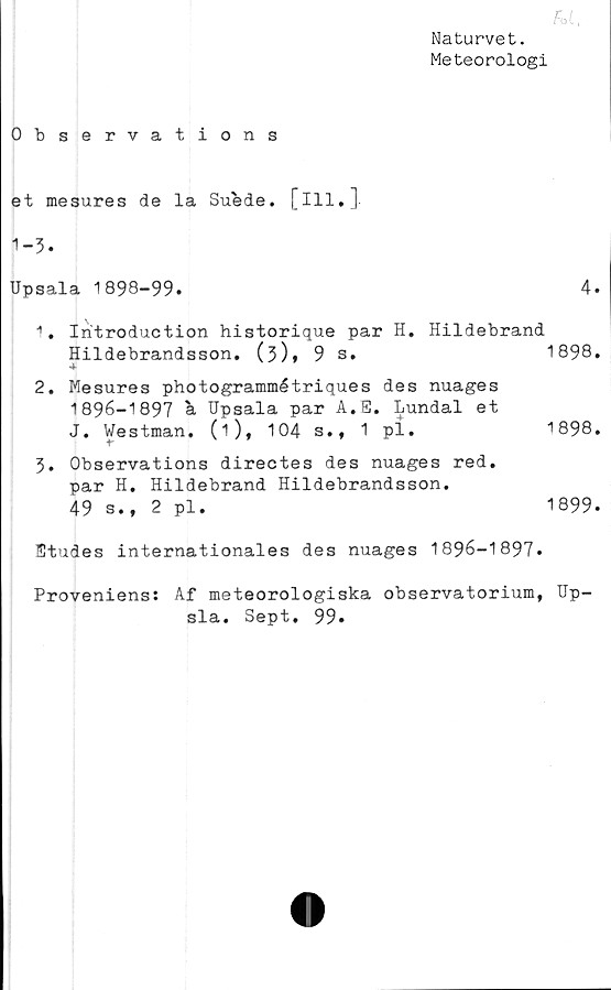  ﻿fot.
Naturvet.
Meteorologi
Observations
et mesures de la Suede. [ill.]
1-3.
Upsala 1898-99.	4.
1.	Iritroduction historique par H. Hildebrand
Hildebrandsson. (3)»	9	s.	1898.
2.	Mesures photogrammétriques des nuages
1896-1897 a Upsala par A.E. Lundal et
J. Westman, (i), 104	s.f 1 pi.	1898.
3.	Observations directes des nuages red.
par H. Hildebrand Hildebrandsson.
49 s., 2 pl.	1899.
Etudes internationales des nuages 1896-1897*
Proveniens: Af meteorologiska observatorium, Up-
sla. Sept. 99.