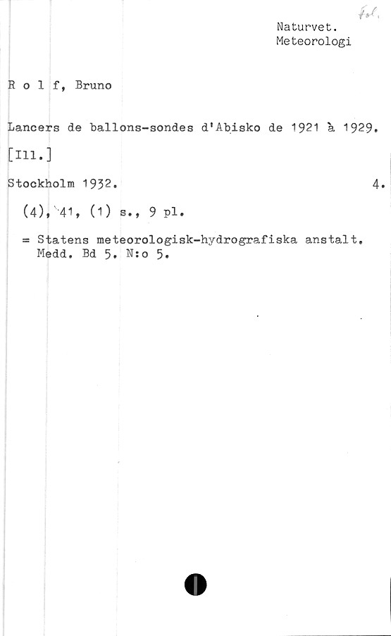  ﻿Naturvet.
Meteorologi
Rolf, Bruno
Lancers de ballons-sondes d'Abisko de 1921 a 1929.
[111.]
Stockholm 1932.	4.
(4),v41, (1) s., 9 pl.
- Statens meteorologisk-hydrografiska anstalt.
Medd. Bd 5. N:o 5.