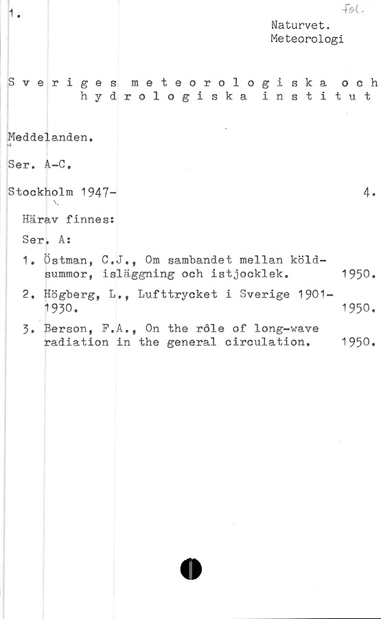  ﻿1
■f&l*
Naturvet.
Meteorologi
Sveriges meteorologiska och
hydrologiska institut
Meddelanden,
-4
Ser. A-C,
Stockholm 1947-	4*
Härav finness
Ser, A:
1.	Östman, C.J., Om sambandet mellan köld-
summor, isläggning och	istjocklek.	1950.
2.	Högberg, L,, Lufttrycket i Sverige 1901-
1930.	1950.
3.	Berson, F.A., On the röle of long-wave
radiation in the general circulation.
1950