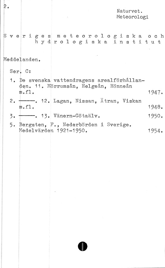  ﻿2
Naturvet.
Meteorologi
Sveriges meteorologiska
hydrologiska insti
Meddelanden,
Ser. C:
1.	De svenska vattendragens arealförhållan-
den, 11, Mörrumsån, Helgeån, Rönneån
m.fl.
2.	-----. 12. Lagan, Nissan, Ätran, Viskan
m • fl,
3.	-----. 13* Vänern-Götaälv.
5. Bergsten, F., Nederbörden i Sverige.
Medelvärden 1921-1950.
och
t u t
1947.
1948.
1950.
1954