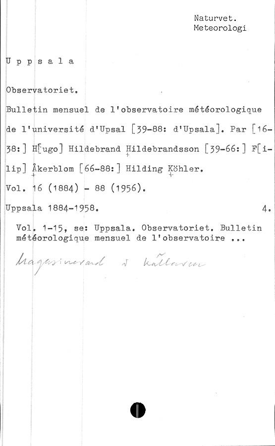  ﻿Naturvet.
Meteorologi
Uppsala
Observatoriet.
Bulletin mensuel de 1•observatoire météorologique
de 1'université d'Upsal [39-88: d'Upsala]. Par [16-
38:] H[ugo] Hildebrand Hildebrandsson [39-66:] F[i-
lip] Åkerblom [66-88:] Hilding Köhler.
Vol. 16 (1884) - 88 (1956).
Uppsala 1884-1958.	4.
Vol. 1-15» se: Uppsala. Observatoriet. Bulletin
météorologique mensuel de 1'observatoire ...