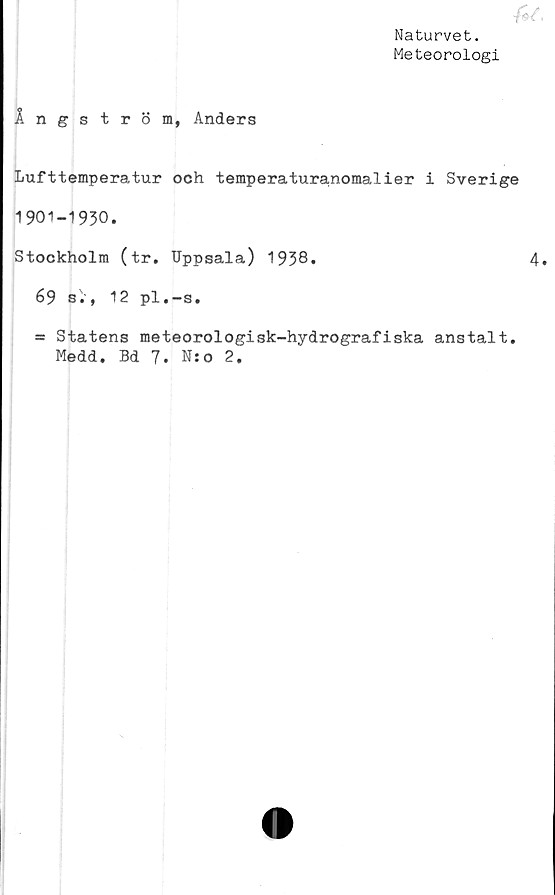  ﻿Naturvet.
Meteorologi
Ångström, Anders
Lufttemperatur och temperaturanomalier i Sverige
1901-1930.
Stockholm (tr. Uppsala) 1938*	4
69 s., 12 pl.-s.
= Statens meteorologisk-hydrografiska anstalt.
Medd. Bd 7. N:o 2.