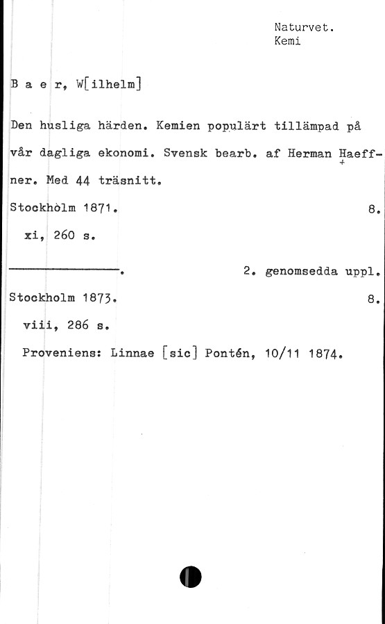  ﻿Naturvet.
Kemi
Baer, W[ilhelm]
Den husliga härden. Kemien populärt tillämpad på
vår dagliga ekonomi. Svensk bearb. af Herman Haeff-
ner. Med 44 träsnitt.
Stockholm 1871.	8.
xi, 260 s.
----------------.	2. genomsedda uppl.
Stockholm 1873»	8.
viii, 286 s.
Proveniens: Linnae [sic] Pontén, 10/11 1874.
