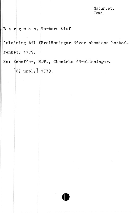  ﻿Naturvet.
Kemi
-Bergman, Torbern Olof
Anledning til föreläsningar öfver chemiens beskaf-
fenhet. 1779.
Ses Scheffer, H.T., Chemiske föreläsningar.
[2. uppl.] 1779.