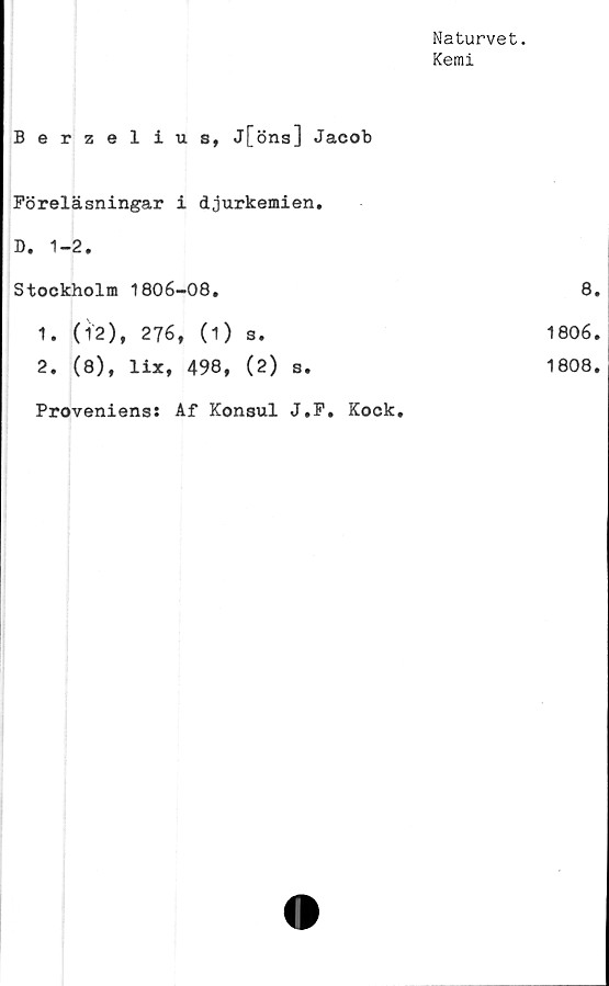  ﻿Naturvet.
Kemi
Berzelius, J[öns] Jacob	
Föreläsningar i djurkemien.	
D. 1-2.	
Stockholm 1806-08.	8
1. (12), 276, (1) s.	1806
2. (8), lix, 498, (2) s.	1808
Proveniens: Af Konsul J.F. Kock,	