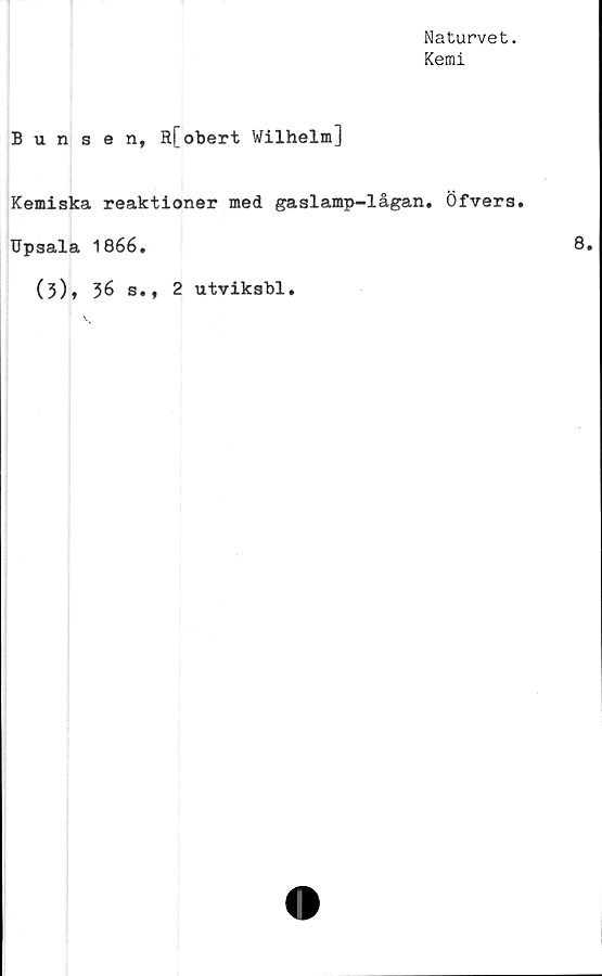  ﻿Naturvet.
Kemi
Bunsen, Rfobert Wilhelm]
Kemiska reaktioner med gaslamp-lågan. Öfvers.
Upsala 1866.
(3)» 36 s., 2 utvikshl