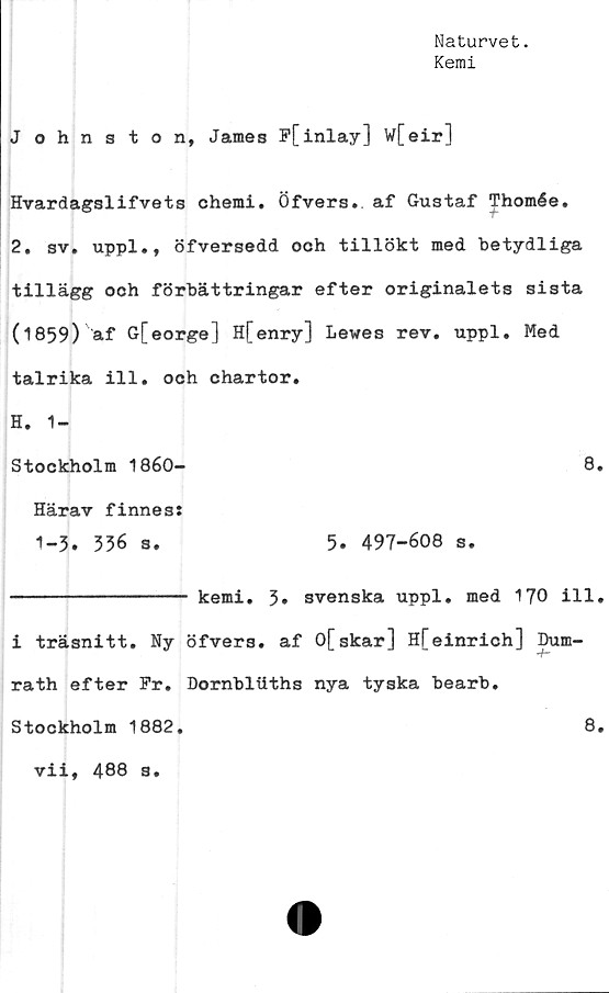  ﻿Naturvet.
Kemi
J ohnston, James F[inlay] w[eir]
Hvardagslifvets chemi. Öfvers. af Gustaf Thomée.
2. sv. uppl., öfversedd ooh tillökt med betydliga
tillägg och förbättringar efter originalets sista
(1859) af G[eorge] H[enry] Lewes rev. uppl. Med
talrika ill. och chartor.
H. 1-
Stockholm 1860-	8.
Härav finnes:
1-3. 336 s.	5. 497-608 s.
--------------- kemi. 3» svenska uppl. med 170 ill.
i träsnitt. Ny öfvers. af 0[skar] H[einrich] Dum-
rath efter Fr. Dornblliths nya tyska bearb.
8.
Stockholm 1882