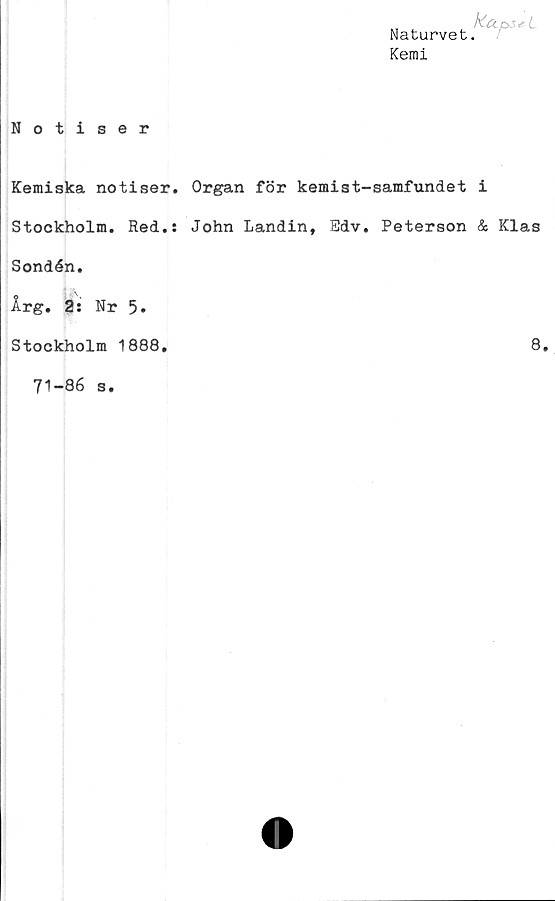  ﻿Notiser
Naturvet.
Kemi
Kemiska notiser. Organ för kemist-samfundet i
Stockholm. Red.: John Landin, Bdv. Peterson & Klas
Sondén.
Årg. 2: Nr 5*
Stockholm 1888
8
