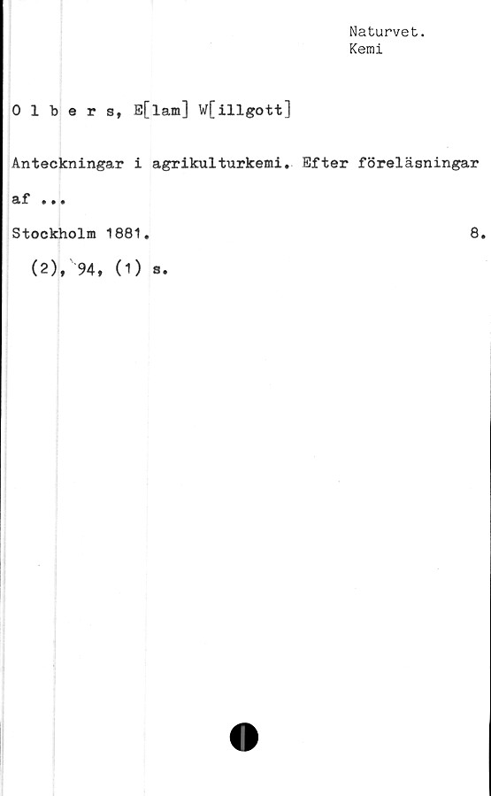  ﻿Naturvet.
Kemi
0 1 bers, E[lam] w[illgott]
Anteckningar i agrikulturkemi. Efter föreläsningar
af ...
Stockholm 1881.	8.
(2), 94, (1) a.