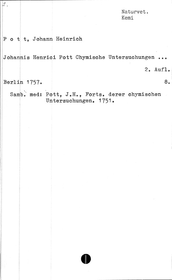  ﻿Naturvet.
Kemi
I.
Pott, Johann Heinrich
Johannis Henrici Pott Chymische Untersuchungen ...
2. Aufl
Berlin 1757.	8
Samb. med: Pott, J.H., Ports, derer chymischen
Untersuchungen. 1751.