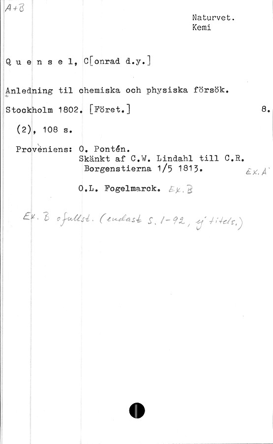  ﻿A+Z
Naturvet.
Kemi
Quensel, C[onrad d.y.]
Anledning til chemiska och physiska försök.
Stockholm 1802. [Föret.]
(2), 108 s.
Proveniens: 0. Pontén.
Skänkt af C.W. Lindahl till C.R.
Borgenstierna 1/5 1813.
O.L. Pogelmarck. B)c, $
%	ofatU.	/r.)
