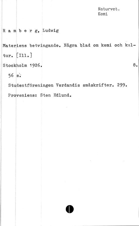  ﻿Naturvet.
Kemi
Ramberg, Ludwig
Materiens betvingande. Några blad om kemi och kul-
tur. [ill.]
Stockholm 1926.	8.
56 s.
Studentföreningen Verdandis småskrifter. 299.
Proveniens: Sten Edlund.
