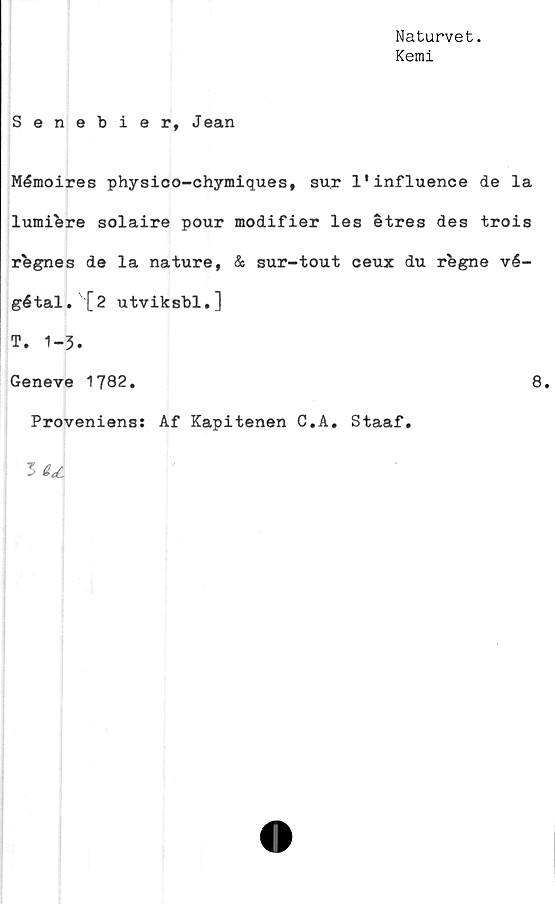  ﻿Naturvet.
Kemi
Senebier, Jean
Mémoires physico-chymiques, sur 1'influence de la
lumiere solaire pour modifier les étres des trois
rhgnes de la nature, & sur-tout ceux du rfegne vé-
gétal. [2 utviksbl.]
T. 1-3.
Geneve 1782.	8.
Proveniens: Af Kapitenen C.A. Staaf.
3 td.