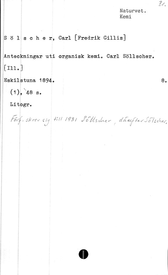  ﻿Naturvet.
Kemi
Ir.
Sölscher, Carl [Fredrik Gillis]
Anteckningar uti organisk kemi, Carl Söllscher#
[m.]
Eskilstuna 1894.
(1), 48 s.
Litogr.
/'orj, sk re*/C ij MM l*?3l Sc	^/ ScT!sc