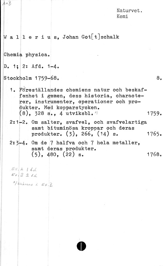  ﻿Naturvet.
Kemi

Wallerius, Johan Got[t]schalk
Chemia physica.
D. 1} 2: Afd. 1-4.
Stockholm 1759-68.	8.
1. Föreställandes chemiens natur och beskaf-
fenhet i gemen, dess historia, characte-
rer, instrumenter, operationer och pro-
dukter. Med kopparstycken.
(8), 328 s., 4 utviksbl,'V	1759.
2:1-2. Om salter, svafvel, och svafvelartiga
samt bituminösa kroppar och deras
produkter. (3)* 266,	(14)	s.	1765.
2:3-4. Om de 7 halfva och 7 hela metaller,
samt deras produkter.
(5), 480, (22) s.
Gu-A I itC
^.2 1	/cC
7lX
1768