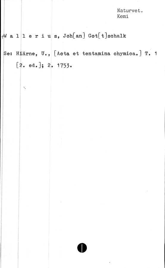  ﻿Naturvet.
Kemi
fWallerius, Joh[an] Got[t]schalk
Ses Hiärne, U., [Acta et tentamina chymica. ] T. 1
[2. ed.]; 2.
1753.