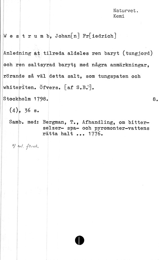  ﻿Naturvet.
Kemi
Westrumb, Johan[n] Fr[iedrich]
Anledning at tilreda aldeles ren baryt (tungjord)
och ren saltsyrad baryt; med några anmärkningar,
rörande så väl detta salt, som tungspaten och
whiteriten. Öfvers. [af S,B.'[].
Stockholm 1798.	8.
(4), 36 s.
Samb. med: Bergman, T., Afhandling, om bitter-
selzer- spa- och pyromonter-vattens
rätta halt ... 1776.
