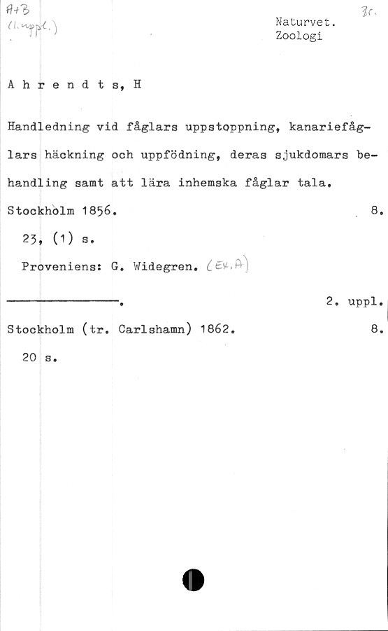  ﻿Naturvet.
Zoologi
Ahrendts, H

Handledning vid fåglars uppstoppning, kanariefåg-
lars häckning och uppfödning, deras sjukdomars be-
handling samt att lära inhemska fåglar tala.
Stockholm 1856.	8.
23, (1) s.
Proveniens: G. Widegren.
----------------.	2, uppl.
Stockholm (tr. Carlshamn) 1862
8.