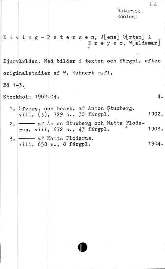  ﻿■foL <
Naturvet.
Zoologi
Böving-Petersen, j[ens] 0[rten] &
Dreyer, w[aldemar]
Djurvärlden. Med bilder i texten och färgpl. efter
originalstudier af W. Kuhnert m.fl.
Bd 1-3,
Stockholm 1902-04.	4.
1.	Öfvers. och bearb. af Anton Stuxberg.
viii, (3), 729 s., 30 färgpli	1902.
2.	----- af Anton Stuxberg och Matts Flode-
rus. viii, 672 s., 43 färgpl.	1903.
3.	----- af Matts Ploderus.
xiii, 658 s., 8 färgpl.	1904.