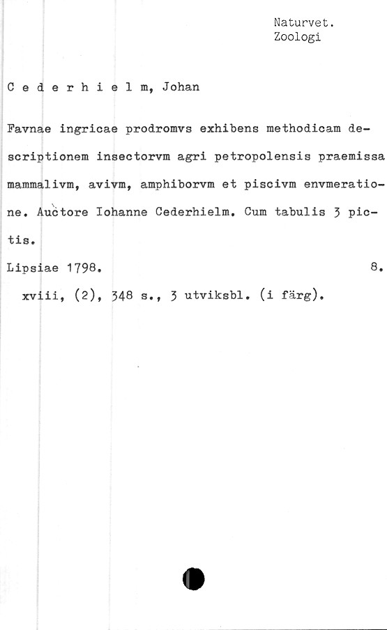  ﻿Naturvet.
Zoologi
Cederhielm, Johan
Favnae ingricae prodromvs exhibens methodicam de-
scriptionem insectorvm agri petropolensis praemissa
mammalivm, avivm, amphiborvm et piscivm envmeratio-
ne. Auctore lohanne Cederhielm. Cum tabulis 3 pio-
tis.
Lipsiae 1798.	8.
xviii, (2), 348 s.,
3 utviksbl. (i färg)