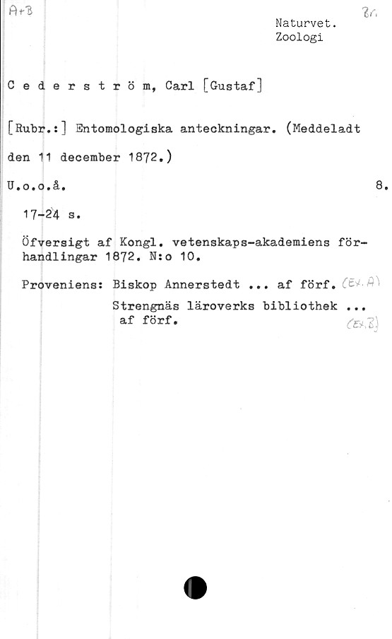  ﻿Naturvet.
Zoologi
A+-3

Cederström, Carl [Gustaf]
[Rubr.:] Entomologiska anteckningar. (Meddeladt
den 11 december 1872.)
U.o.o.å.
8.
17-24 s.
Öfversigt af Kongl. vetenskaps-akademiens för-
handlingar 1872. N:o 10.
Proveniens: Biskop Annerstedt ... af förf.
Strengnäs läroverks bibliothek
af förf.
(E<1)