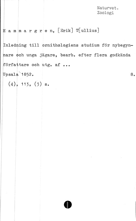 ﻿Naturvet.
Zoologi
Hammargren, [Erik] T[ullius]
Inledning till ornithologiens studium för nybegyn-
nare och unga jägare, bearb. efter flera godkända
författare och utg. af ...
TJpsala 1852.	8.
(4), 113, (3) s.