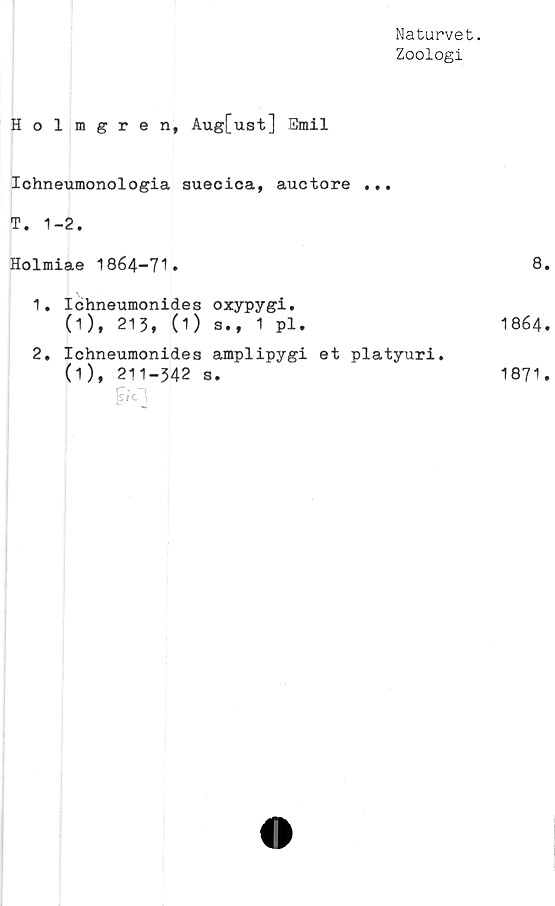  ﻿Naturvet.
Zoologi
Holmgren, Aug[ust] Emil
Ichneumonologia suecica, auctore •. •
T. 1-2.
Holmiae 1864-71*
1.	Icjhneumonides oxypygi.
(1), 213, (1) s., 1 pl.
2.	Ichneumonides amplipygi et platyuri.
(1), 211-342 s.

8.
1864.
1871.