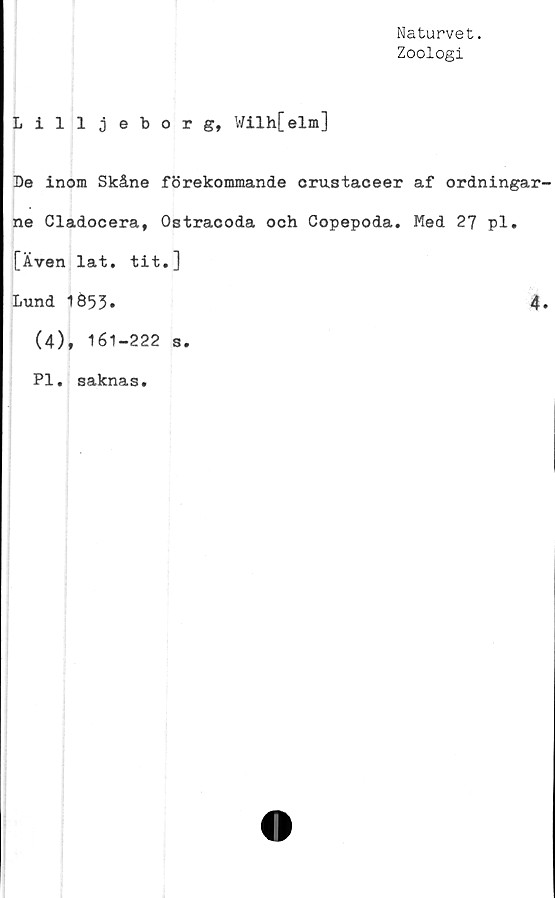  ﻿Naturvet.
Zoologi
Lilljeborg, Wilh[elm]
De inom Skåne förekommande crustaceer af ordningar
ne Cladocera, Ostracoda och Copepoda. Med 27 pl.
[Även lat. tit.]
Lund 1653.	4
(4), 161-222 s.
Pl. saknas.