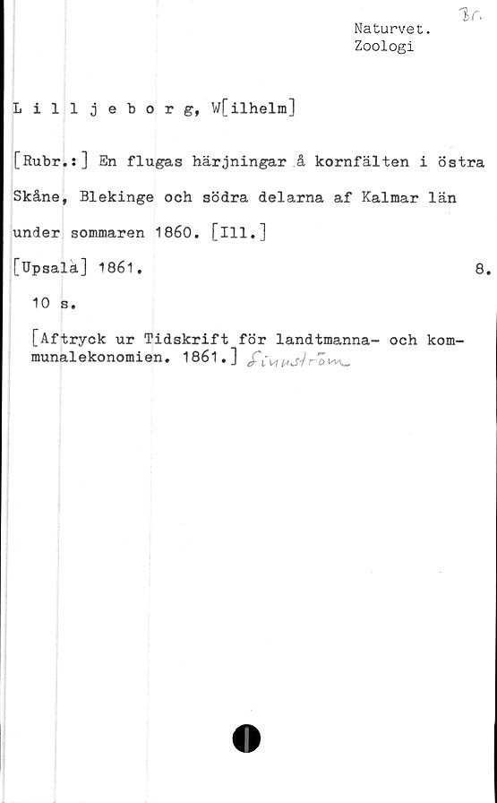  ﻿Vv
Naturvet.
Zoologi
Lilljeborg, wfilhelm]
[Rubr.s] En flugas härjningar å kornfälten i östra
Skåne, Blekinge och södra delarna af Kalmar län
under sommaren 1860. [ill.]
[Upsalä] 1861.	8.
10 s.
[Aftryck ur Tidskrift för landtmanna- och kom-
munalekonomien. 1861.] c£Y w ^.f/ r £>